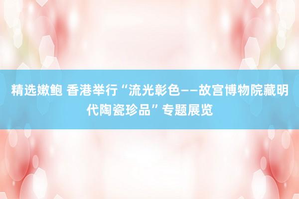 精选嫩鲍 香港举行“流光彰色——故宫博物院藏明代陶瓷珍品”专题展览