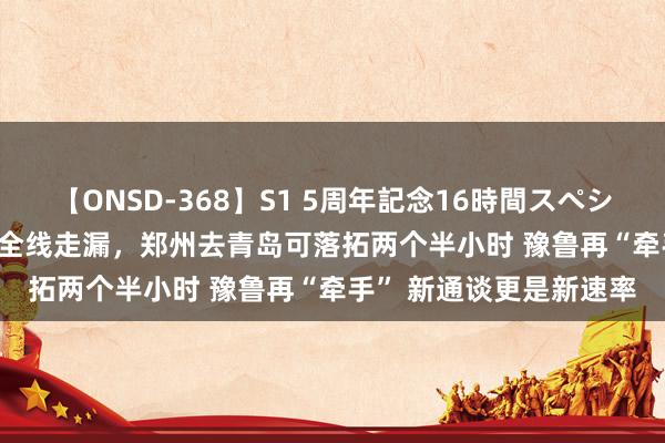【ONSD-368】S1 5周年記念16時間スペシャル WHITE 日兰高铁全线走漏，郑州去青岛可落拓两个半小时 豫鲁再“牵手” 新通谈更是新速率