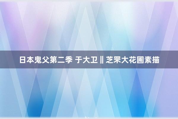 日本鬼父第二季 于大卫‖芝罘大花圃素描