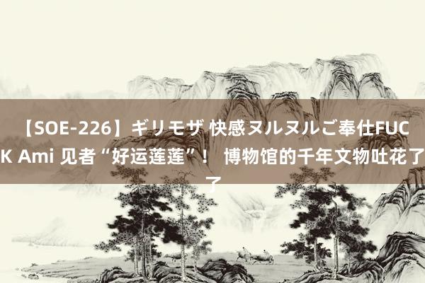【SOE-226】ギリモザ 快感ヌルヌルご奉仕FUCK Ami 见者“好运莲莲”！ 博物馆的千年文物吐花了