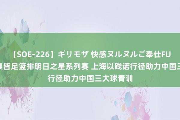 【SOE-226】ギリモザ 快感ヌルヌルご奉仕FUCK Ami 集皆足篮排明日之星系列赛 上海以践诺行径助力中国三大球青训