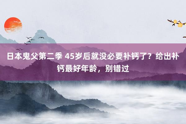 日本鬼父第二季 45岁后就没必要补钙了？给出补钙最好年龄，别错过