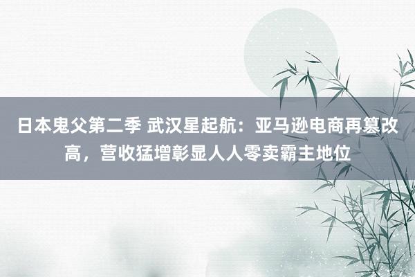 日本鬼父第二季 武汉星起航：亚马逊电商再篡改高，营收猛增彰显人人零卖霸主地位