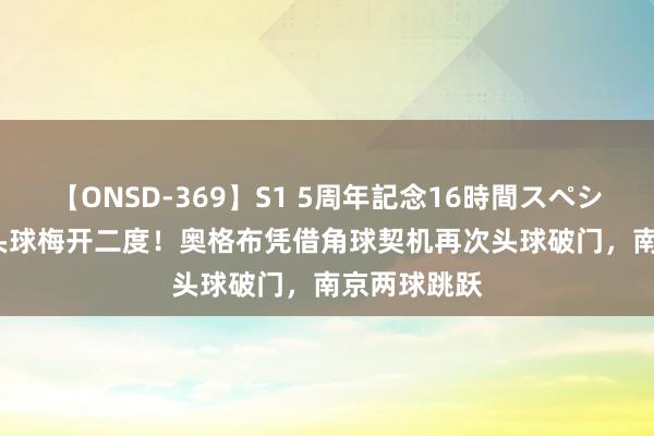【ONSD-369】S1 5周年記念16時間スペシャル RED 头球梅开二度！奥格布凭借角球契机再次头球破门，南京两球跳跃