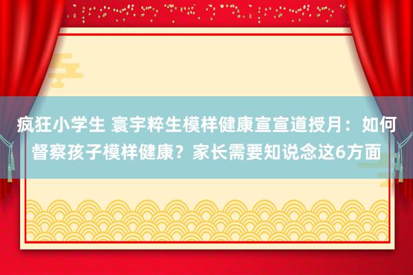 疯狂小学生 寰宇粹生模样健康宣宣道授月：如何督察孩子模样健康？家长需要知说念这6方面