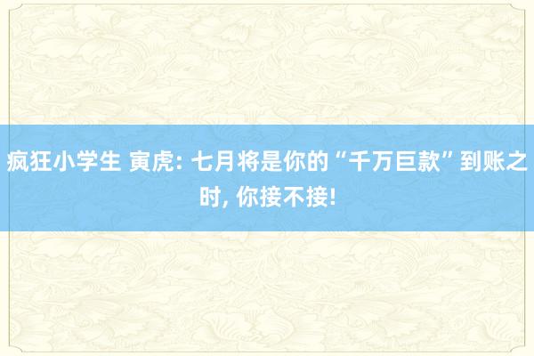 疯狂小学生 寅虎: 七月将是你的“千万巨款”到账之时， 你接不接!