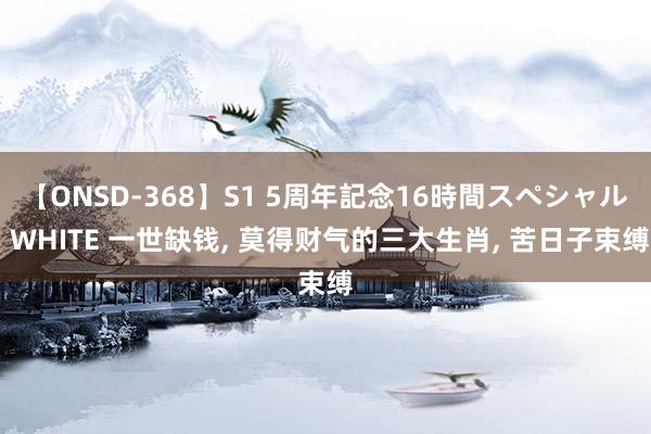 【ONSD-368】S1 5周年記念16時間スペシャル WHITE 一世缺钱， 莫得财气的三大生肖， 苦日子束缚
