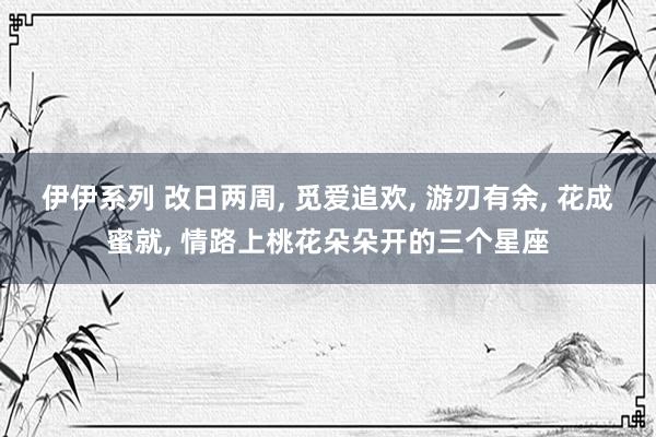 伊伊系列 改日两周， 觅爱追欢， 游刃有余， 花成蜜就， 情路上桃花朵朵开的三个星座