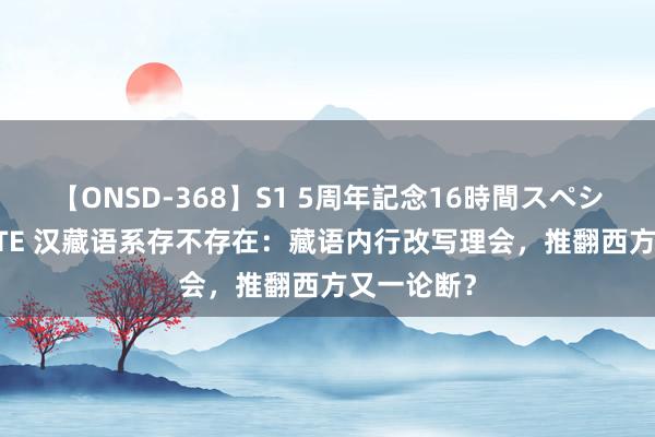 【ONSD-368】S1 5周年記念16時間スペシャル WHITE 汉藏语系存不存在：藏语内行改写理会，推翻西方又一论断？