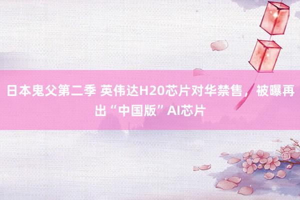日本鬼父第二季 英伟达H20芯片对华禁售，被曝再出“中国版”AI芯片