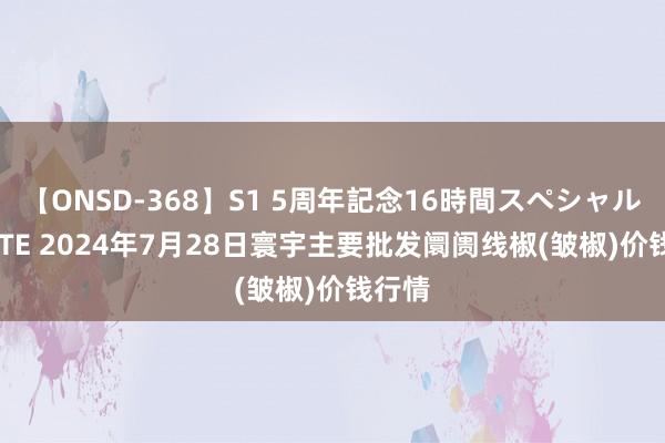 【ONSD-368】S1 5周年記念16時間スペシャル WHITE 2024年7月28日寰宇主要批发阛阓线椒(皱椒)价钱行情