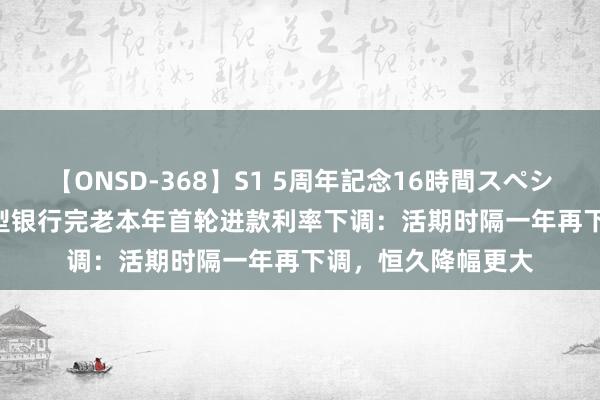 【ONSD-368】S1 5周年記念16時間スペシャル WHITE 大中型银行完老本年首轮进款利率下调:活期时隔一年再下调,恒久降幅更大