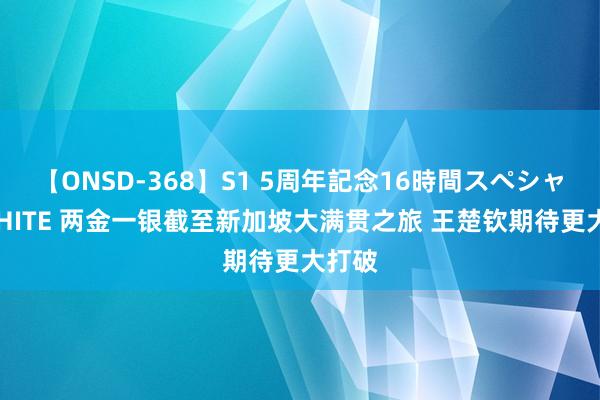 【ONSD-368】S1 5周年記念16時間スペシャル WHITE 两金一银截至新加坡大满贯之旅 王楚钦期待更大打破