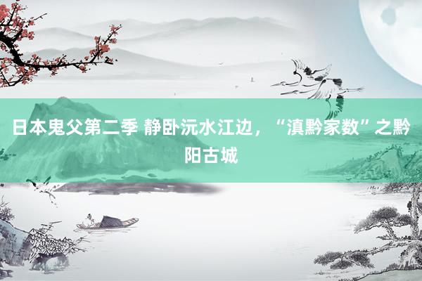 日本鬼父第二季 静卧沅水江边，“滇黔家数”之黔阳古城