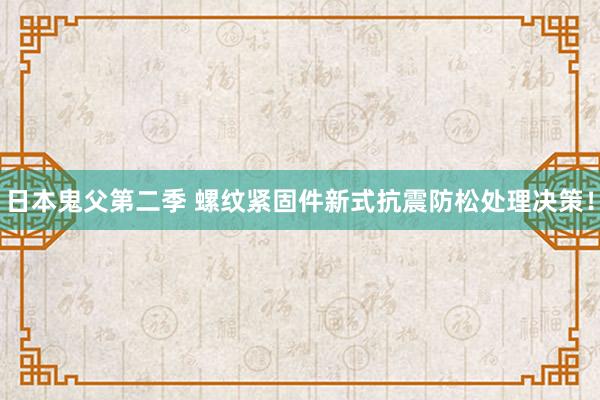 日本鬼父第二季 螺纹紧固件新式抗震防松处理决策！