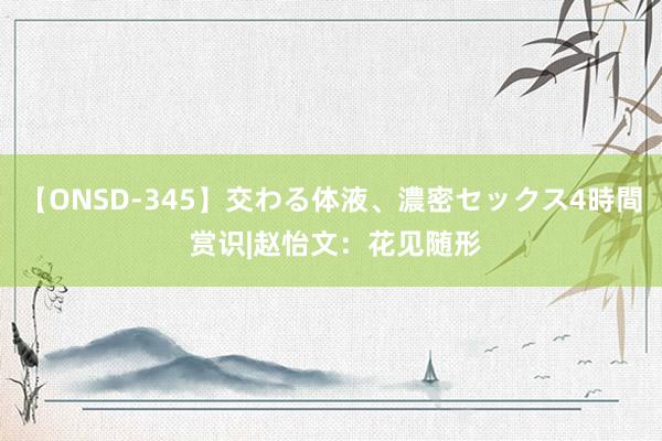 【ONSD-345】交わる体液、濃密セックス4時間 赏识|赵怡文：花见随形