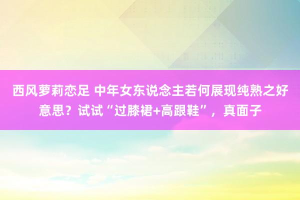 西风萝莉恋足 中年女东说念主若何展现纯熟之好意思？试试“过膝裙+高跟鞋”，真面子