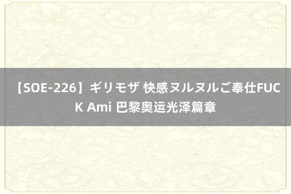 【SOE-226】ギリモザ 快感ヌルヌルご奉仕FUCK Ami 巴黎奥运光泽篇章