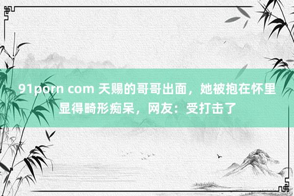 91porn com 天赐的哥哥出面，她被抱在怀里显得畸形痴呆，网友：受打击了