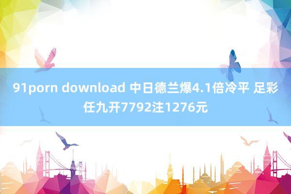 91porn download 中日德兰爆4.1倍冷平 足彩任九开7792注1276元