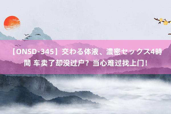 【ONSD-345】交わる体液、濃密セックス4時間 车卖了却没过户？当心难过找上门！