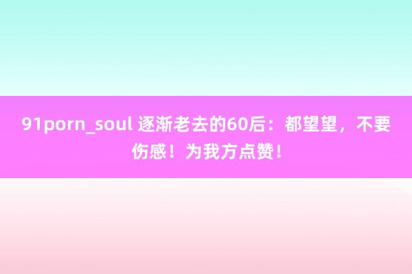 91porn_soul 逐渐老去的60后：都望望，不要伤感！为我方点赞！