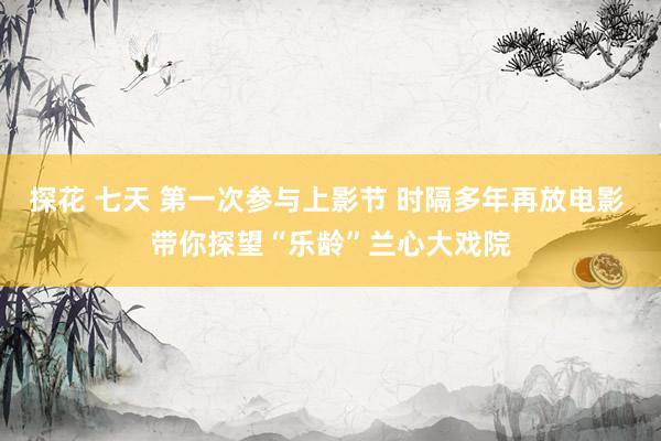 探花 七天 第一次参与上影节 时隔多年再放电影 带你探望“乐龄”兰心大戏院