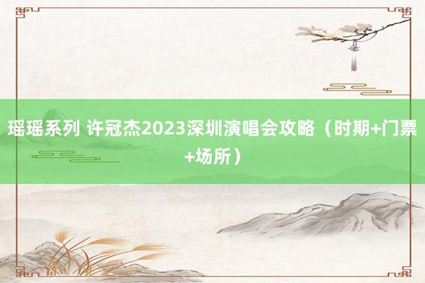瑶瑶系列 许冠杰2023深圳演唱会攻略（时期+门票+场所）