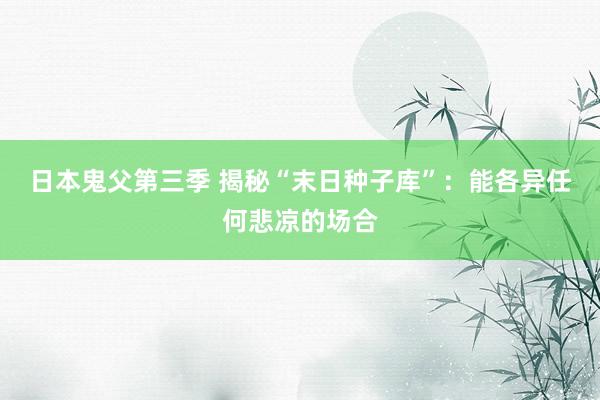 日本鬼父第三季 揭秘“末日种子库”：能各异任何悲凉的场合