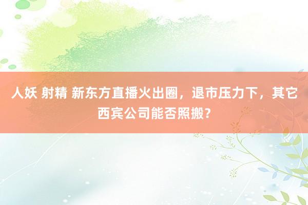 人妖 射精 新东方直播火出圈，退市压力下，其它西宾公司能否照搬？