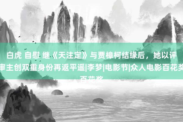 白虎 自慰 继《天注定》与贾樟柯结缘后，她以评审主创双重身份再返平遥|李梦|电影节|众人电影百花奖
