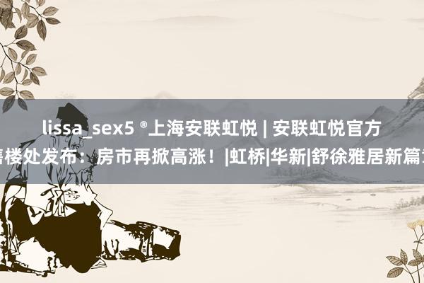 lissa_sex5 ®上海安联虹悦 | 安联虹悦官方售楼处发布：房市再掀高涨！|虹桥|华新|舒徐雅居新篇章