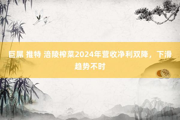 巨屌 推特 涪陵榨菜2024年营收净利双降，下滑趋势不时