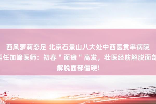 西风萝莉恋足 北京石景山八大处中西医贯串病院针灸科任加峰医师：初春＂面瘫＂高发，壮医经筋解脱面部僵硬!