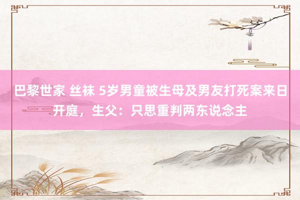巴黎世家 丝袜 5岁男童被生母及男友打死案来日开庭，生父：只思重判两东说念主