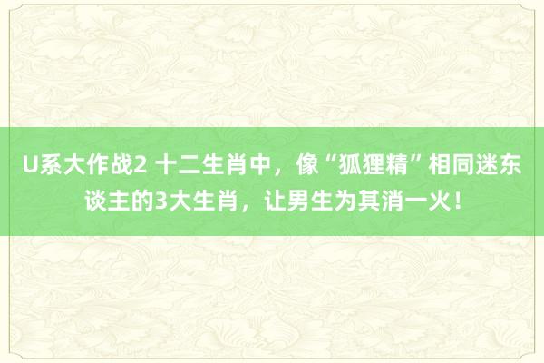 U系大作战2 十二生肖中，像“狐狸精”相同迷东谈主的3大生肖，让男生为其消一火！