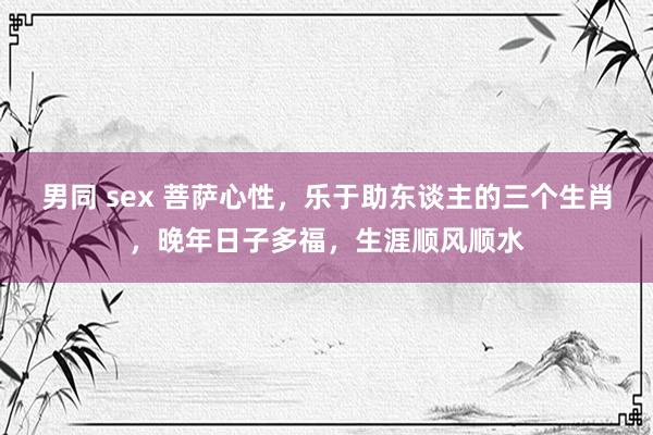 男同 sex 菩萨心性，乐于助东谈主的三个生肖，晚年日子多福，生涯顺风顺水