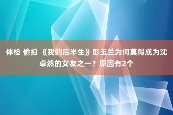体检 偷拍 《我的后半生》彭玉兰为何莫得成为沈卓然的女友之一？原因有2个