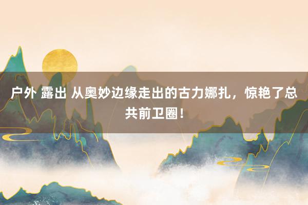 户外 露出 从奥妙边缘走出的古力娜扎,惊艳了总共前卫圈!