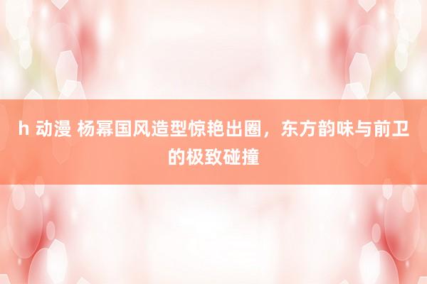h 动漫 杨幂国风造型惊艳出圈，东方韵味与前卫的极致碰撞