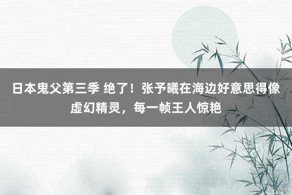 日本鬼父第三季 绝了！张予曦在海边好意思得像虚幻精灵，每一帧王人惊艳