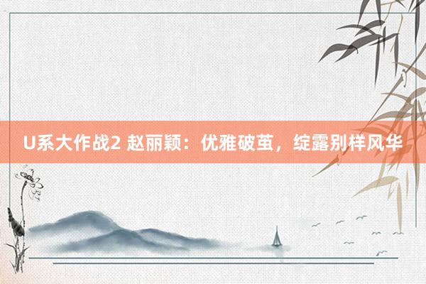 U系大作战2 赵丽颖：优雅破茧，绽露别样风华