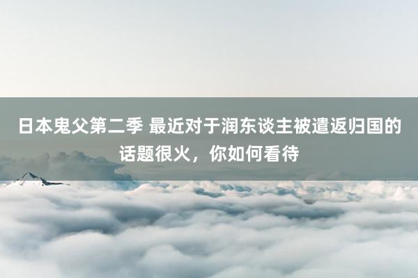 日本鬼父第二季 最近对于润东谈主被遣返归国的话题很火，你如何看待