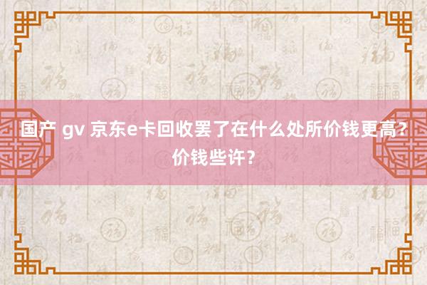 国产 gv 京东e卡回收罢了在什么处所价钱更高？价钱些许？