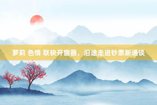 萝莉 色情 联袂开窗器，沿途走进钞票新通谈