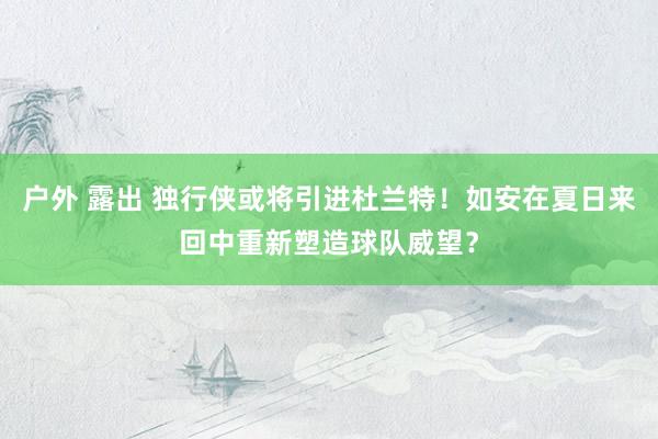 户外 露出 独行侠或将引进杜兰特！如安在夏日来回中重新塑造球队威望？