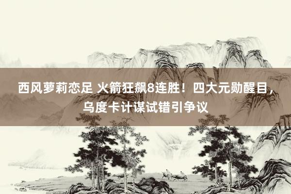 西风萝莉恋足 火箭狂飙8连胜！四大元勋醒目，乌度卡计谋试错引争议