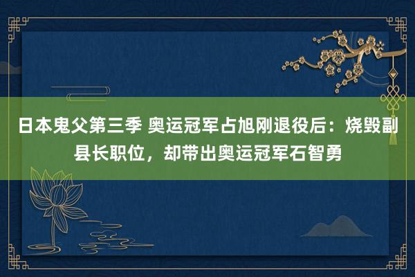 日本鬼父第三季 奥运冠军占旭刚退役后：烧毁副县长职位，却带出奥运冠军石智勇
