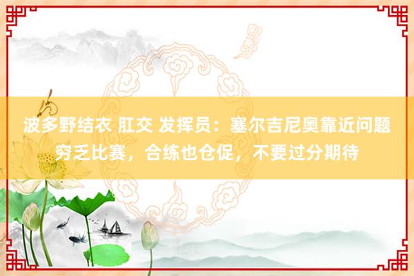 波多野结衣 肛交 发挥员：塞尔吉尼奥靠近问题穷乏比赛，合练也仓促，不要过分期待
