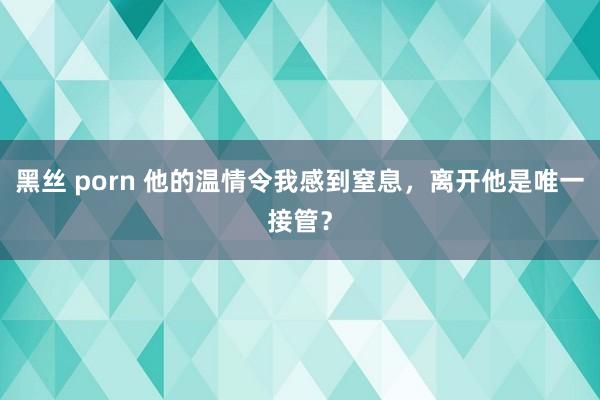 黑丝 porn 他的温情令我感到窒息，离开他是唯一接管？